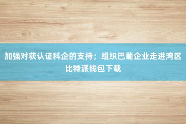 加强对获认证科企的支持；组织巴葡企业走进湾区比特派钱包下载